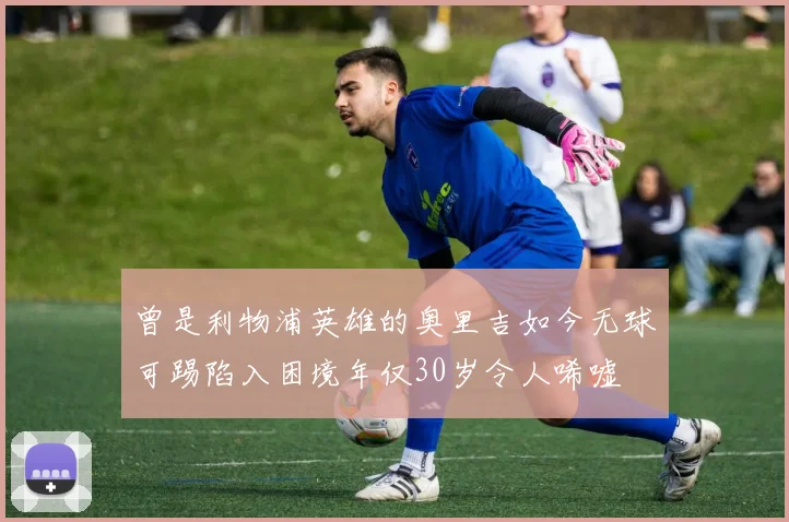 曾是利物浦英雄的奥里吉如今无球可踢陷入困境年仅30岁令人唏嘘