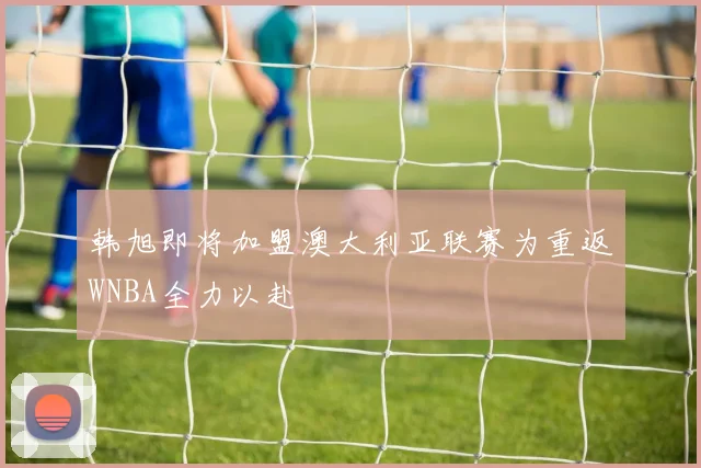韩旭即将加盟澳大利亚联赛为重返WNBA全力以赴