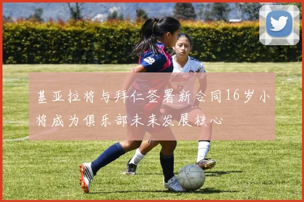 基亚拉将与拜仁签署新合同16岁小将成为俱乐部未来发展核心