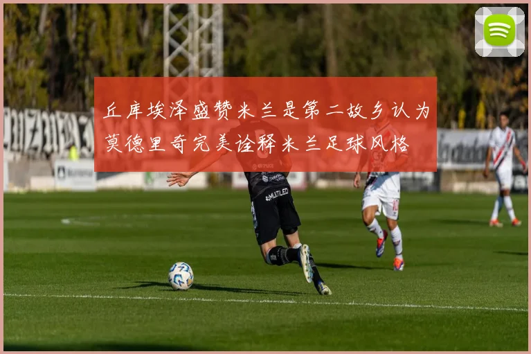 丘库埃泽盛赞米兰是第二故乡认为莫德里奇完美诠释米兰足球风格