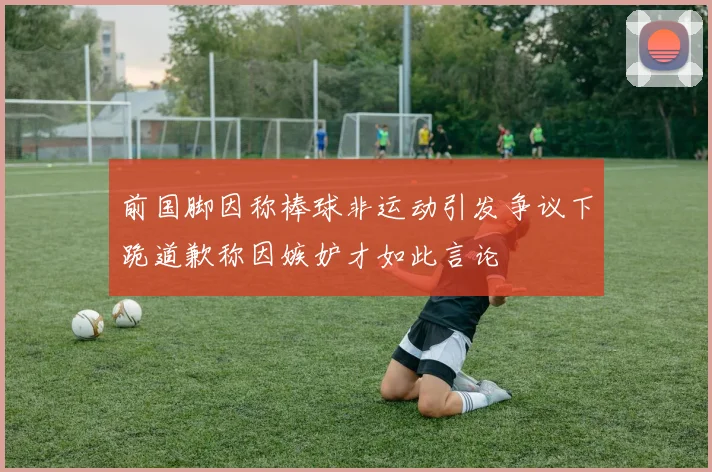 前国脚因称棒球非运动引发争议下跪道歉称因嫉妒才如此言论