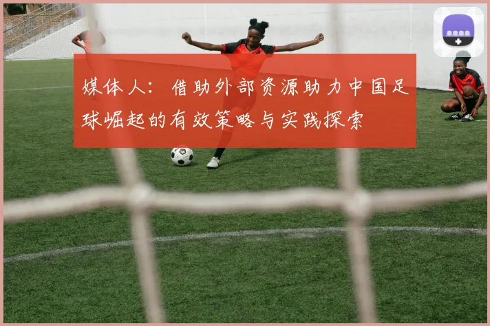 媒体人：借助外部资源助力中国足球崛起的有效策略与实践探索