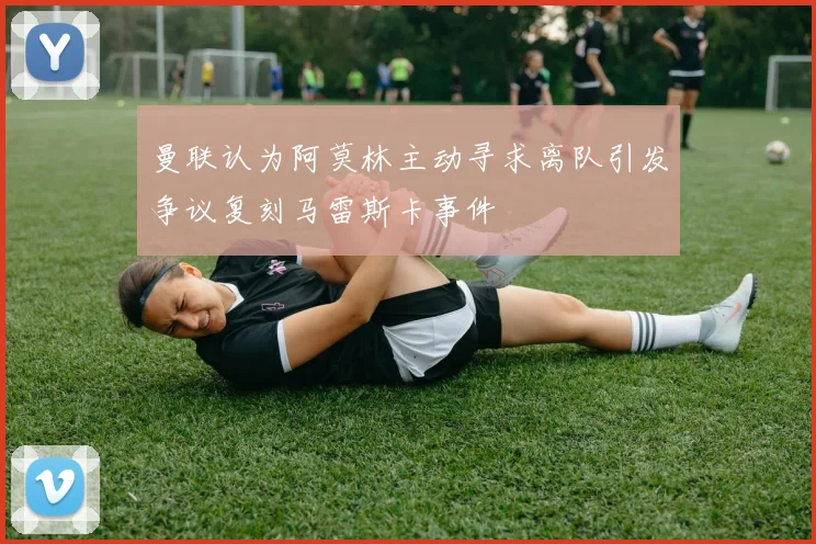 曼联认为阿莫林主动寻求离队引发争议复刻马雷斯卡事件