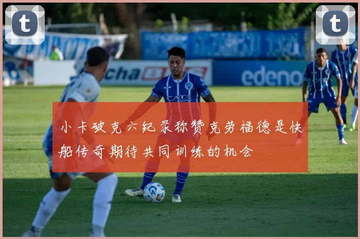 小卡破克六纪录称赞克劳福德是快船传奇期待共同训练的机会