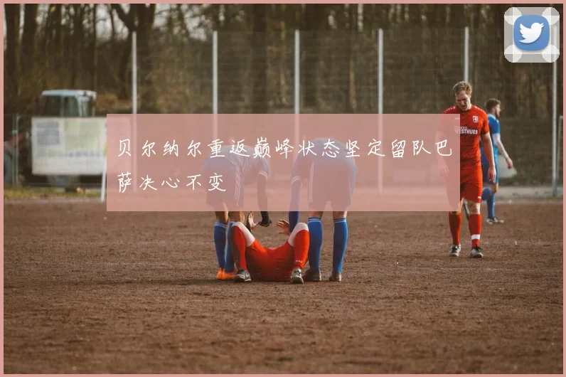 贝尔纳尔重返巅峰状态坚定留队巴萨决心不变