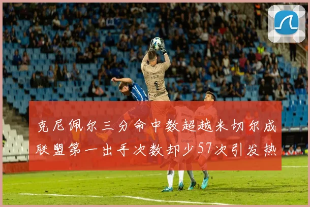 克尼佩尔三分命中数超越米切尔成联盟第一出手次数却少57次引发热议