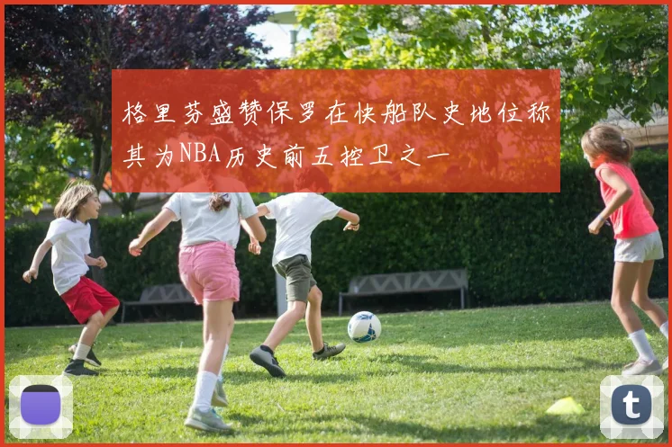 格里芬盛赞保罗在快船队史地位称其为NBA历史前五控卫之一