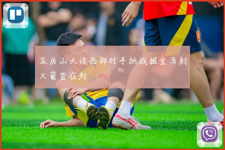 亚历山大谈西部对手挑战掘金马刺火箭皆在列