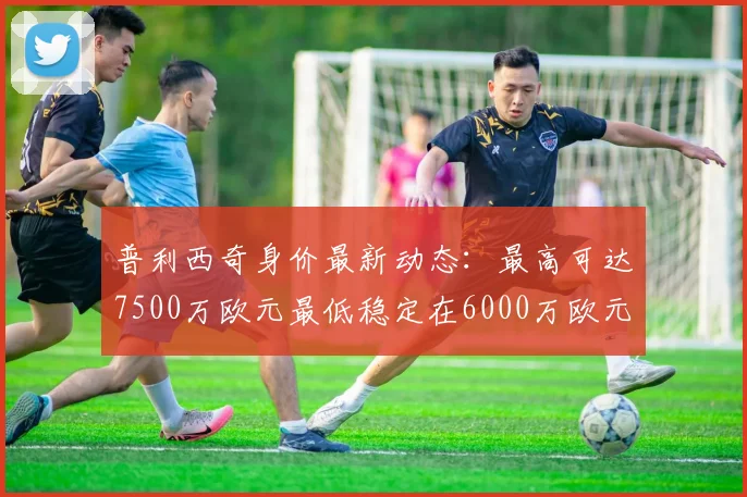 普利西奇身价最新动态：最高可达7500万欧元最低稳定在6000万欧元