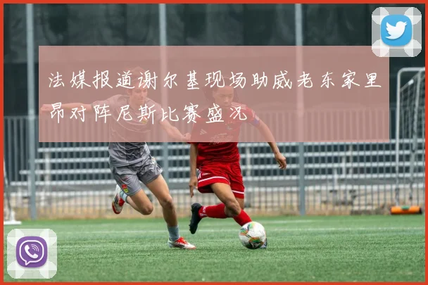 法媒报道谢尔基现场助威老东家里昂对阵尼斯比赛盛况