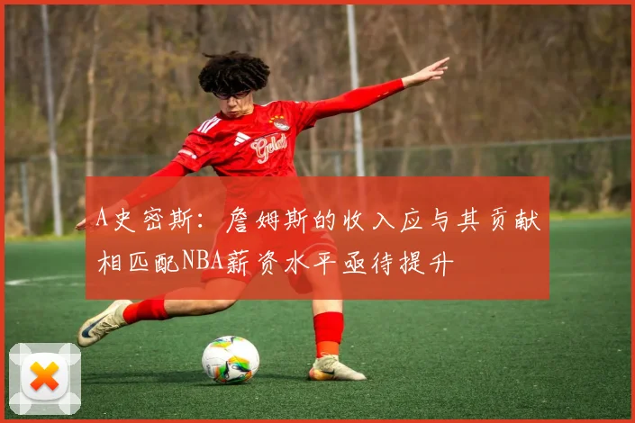 A史密斯：詹姆斯的收入应与其贡献相匹配NBA薪资水平亟待提升