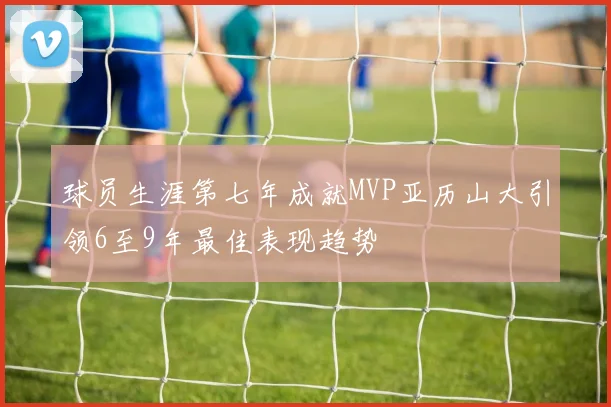 球员生涯第七年成就MVP亚历山大引领6至9年最佳表现趋势