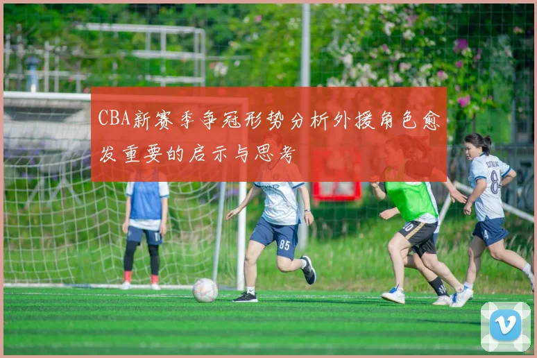 CBA新赛季争冠形势分析外援角色愈发重要的启示与思考