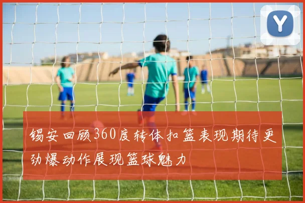 锡安回顾360度转体扣篮表现期待更劲爆动作展现篮球魅力