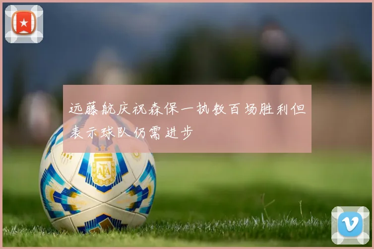 远藤航庆祝森保一执教百场胜利但表示球队仍需进步