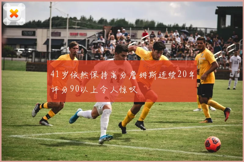 41岁依然保持高分詹姆斯连续20年评分90以上令人惊叹