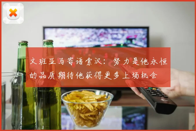 文班亚马寄语索汉：努力是他永恒的品质期待他获得更多上场机会