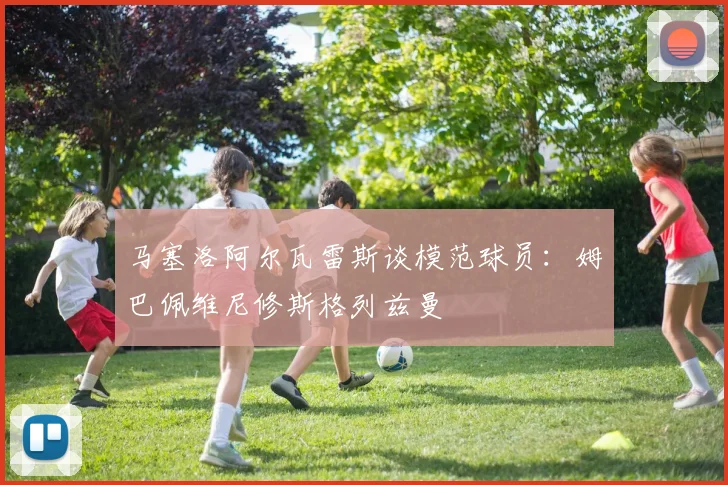 马塞洛阿尔瓦雷斯谈模范球员：姆巴佩维尼修斯格列兹曼