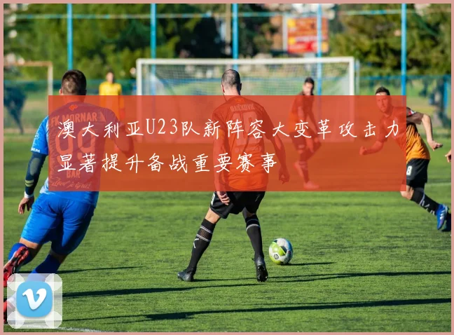澳大利亚U23队新阵容大变革攻击力显著提升备战重要赛事