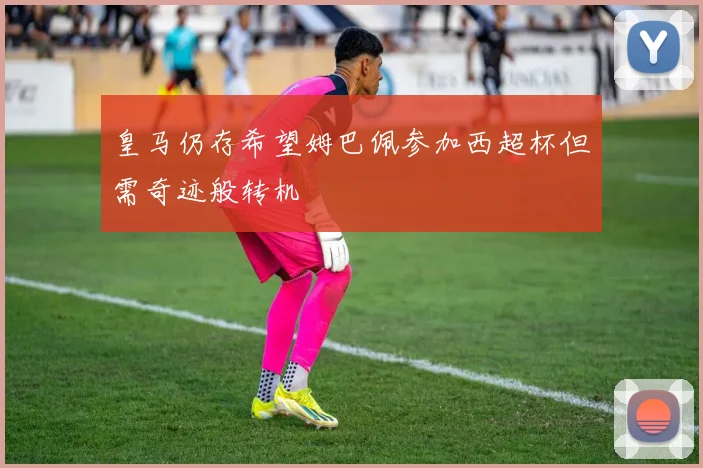 皇马仍存希望姆巴佩参加西超杯但需奇迹般转机