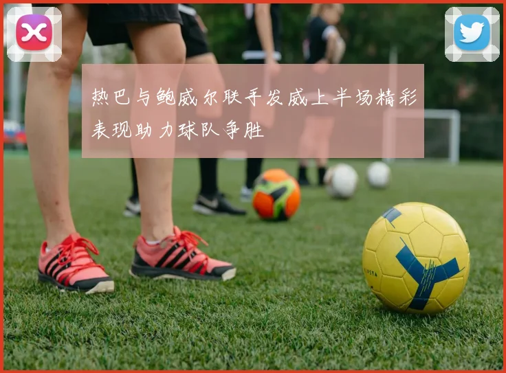 热巴与鲍威尔联手发威上半场精彩表现助力球队争胜