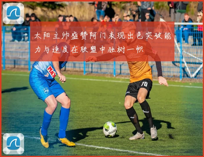 太阳主帅盛赞阿门表现出色突破能力与速度在联盟中独树一帜