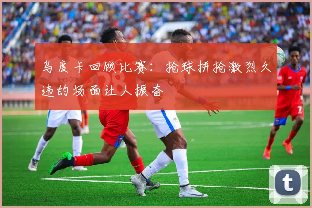 乌度卡回顾比赛：抢球拼抢激烈久违的场面让人振奋