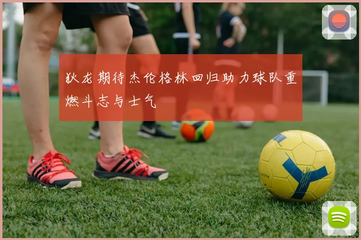 狄龙期待杰伦格林回归助力球队重燃斗志与士气