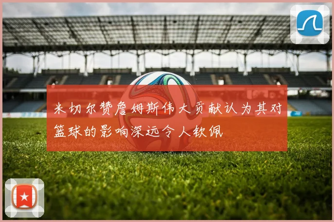 米切尔赞詹姆斯伟大贡献认为其对篮球的影响深远令人钦佩
