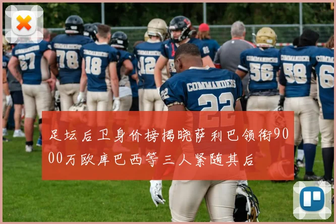 足坛后卫身价榜揭晓萨利巴领衔9000万欧库巴西等三人紧随其后