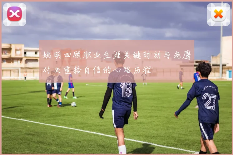 姚明回顾职业生涯关键时刻与老鹰对决重拾自信的心路历程