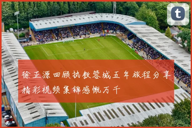 徐正源回顾执教蓉城五年旅程分享精彩视频集锦感慨万千