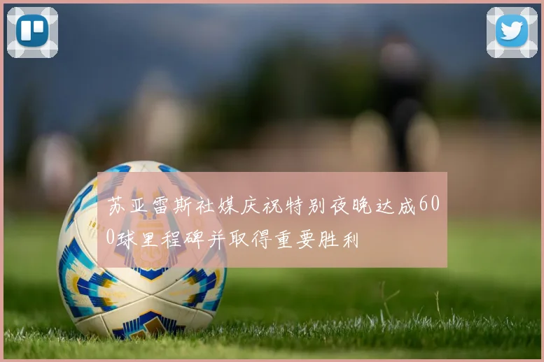 苏亚雷斯社媒庆祝特别夜晚达成600球里程碑并取得重要胜利