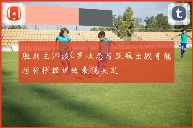 胜利主帅谈C罗状态与亚冠出战可能性将根据训练表现决定