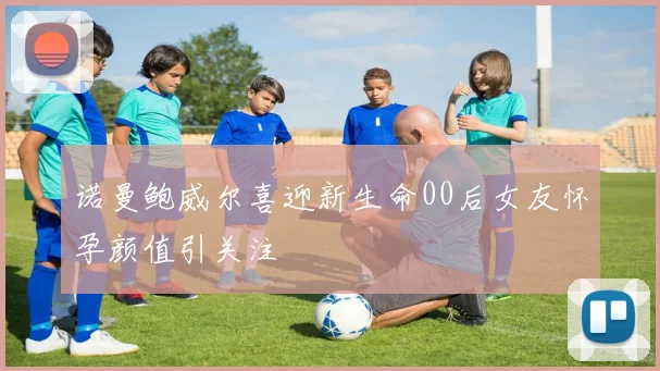 诺曼鲍威尔喜迎新生命00后女友怀孕颜值引关注