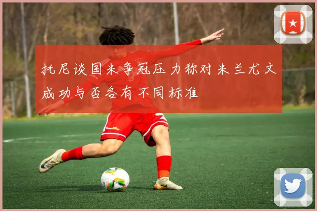 托尼谈国米争冠压力称对米兰尤文成功与否各有不同标准